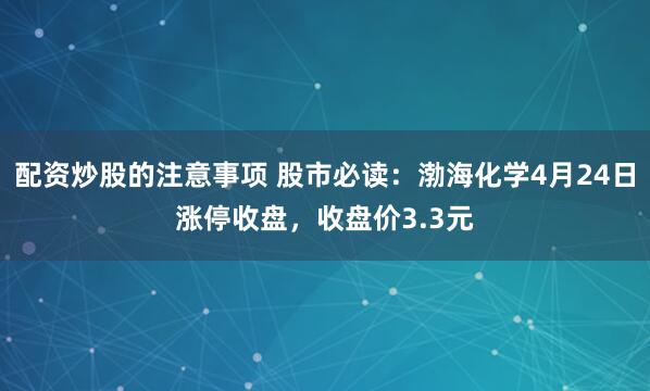 配资炒股的注意事项 股市必读：渤海化学4月24日涨停收盘，收盘价3.3元