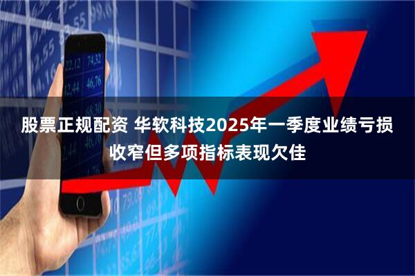 股票正规配资 华软科技2025年一季度业绩亏损收窄但多项指标表现欠佳