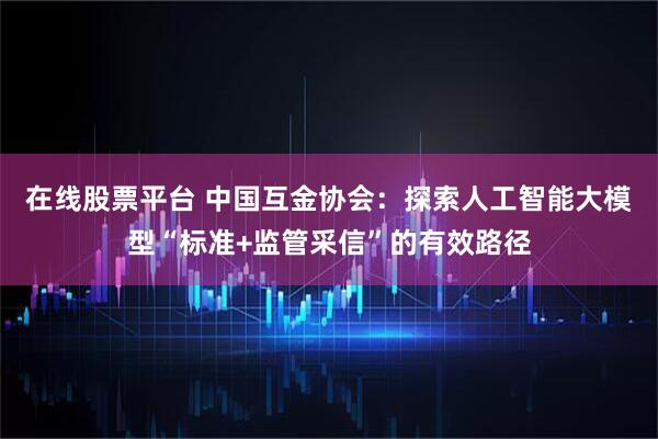 在线股票平台 中国互金协会：探索人工智能大模型“标准+监管采信”的有效路径