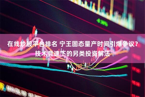 在线炒股平台排名 宁王固态量产时间引爆争议？技术竞速下的另类投资解法