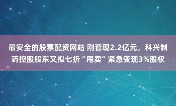 最安全的股票配资网站 刚套现2.2亿元，科兴制药控股股东又拟七折“甩卖”紧急变现3%股权