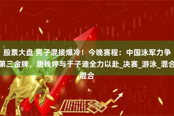 股票大盘 男子混接爆冷！今晚赛程：中国泳军力争第三金牌，唐钱婷与于子迪全力以赴_决赛_游泳_混合