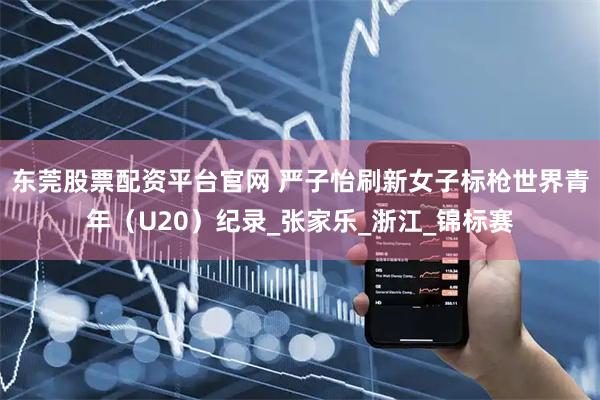东莞股票配资平台官网 严子怡刷新女子标枪世界青年（U20）纪录_张家乐_浙江_锦标赛