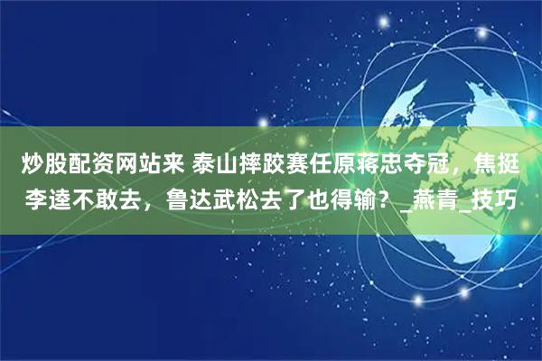 炒股配资网站来 泰山摔跤赛任原蒋忠夺冠，焦挺李逵不敢去，鲁达武松去了也得输？_燕青_技巧