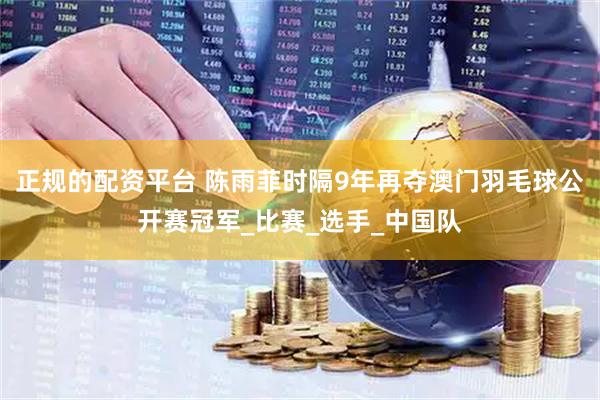 正规的配资平台 陈雨菲时隔9年再夺澳门羽毛球公开赛冠军_比赛_选手_中国队