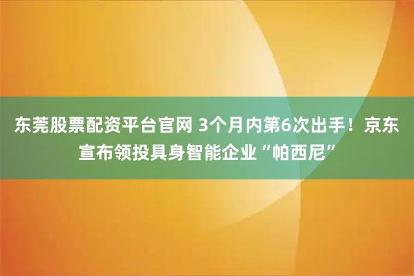 东莞股票配资平台官网 3个月内第6次出手！京东宣布领投具身智能企业“帕西尼”