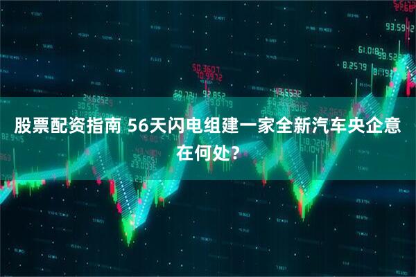股票配资指南 56天闪电组建一家全新汽车央企意在何处？