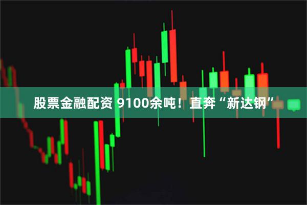股票金融配资 9100余吨！直奔“新达钢”