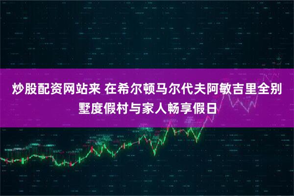 炒股配资网站来 在希尔顿马尔代夫阿敏吉里全别墅度假村与家人畅享假日