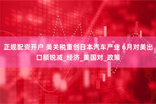 正规配资开户 美关税重创日本汽车产业 6月对美出口额锐减_经济_美国对_政策