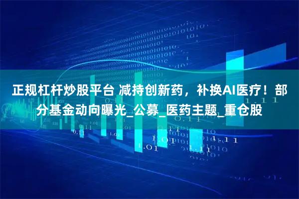 正规杠杆炒股平台 减持创新药，补换AI医疗！部分基金动向曝光_公募_医药主题_重仓股