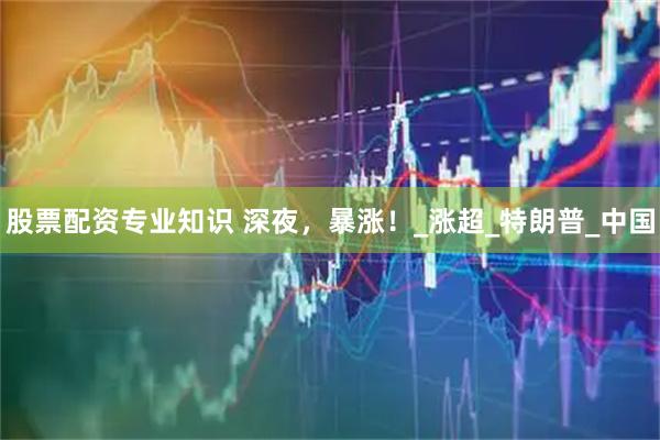 股票配资专业知识 深夜，暴涨！_涨超_特朗普_中国