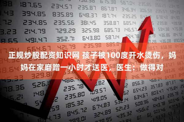 正规炒股配资知识网 孩子被100度开水烫伤，妈妈在家磨蹭一小时才送医，医生：做得对