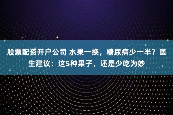 股票配资开户公司 水果一换，糖尿病少一半？医生建议：这5种果子，还是少吃为妙